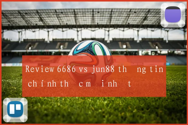 Review 6686 vs jun88 thông tin chính thức mới nhất